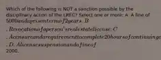 Which of the following is NOT a sanction possible by the disciplinary action of the LREC? Select one or more: A. A fine of 5000 and a prison term of 2 years. B. Revocation of a person's real estate license. C. A censure and a requirement to complete 20 hours of continuing education. D. A license suspension and a fine of2000.