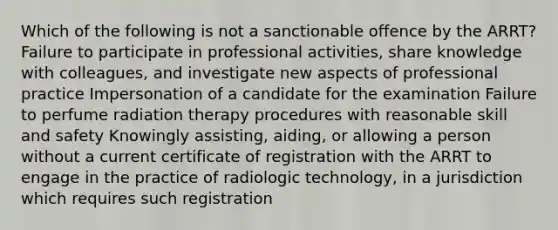 Which of the following is not a sanctionable offence by the ARRT? Failure to participate in professional activities, share knowledge with colleagues, and investigate new aspects of professional practice Impersonation of a candidate for the examination Failure to perfume radiation therapy procedures with reasonable skill and safety Knowingly assisting, aiding, or allowing a person without a current certificate of registration with the ARRT to engage in the practice of radiologic technology, in a jurisdiction which requires such registration