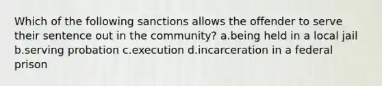 Which of the following sanctions allows the offender to serve their sentence out in the community? a.being held in a local jail b.serving probation c.execution d.incarceration in a federal prison