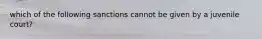 which of the following sanctions cannot be given by a juvenile court?