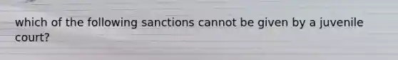 which of the following sanctions cannot be given by a juvenile court?