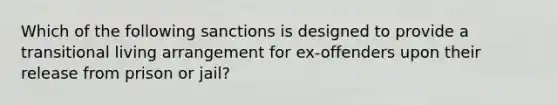 Which of the following sanctions is designed to provide a transitional living arrangement for ex-offenders upon their release from prison or jail?