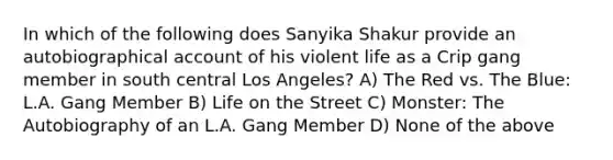 In which of the following does Sanyika Shakur provide an autobiographical account of his violent life as a Crip gang member in south central Los Angeles? A) The Red vs. The Blue: L.A. Gang Member B) Life on the Street C) Monster: The Autobiography of an L.A. Gang Member D) None of the above