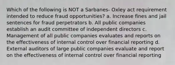 Which of the following is NOT a Sarbanes- Oxley act requirement intended to reduce fraud opportunities? a. Increase fines and jail sentences for fraud perpetrators b. All public companies establish an audit committee of independent directors c. Management of all public companies evaluates and reports on the effectiveness of internal control over financial reporting d. External auditors of large public companies evaluate and report on the effectiveness of internal control over financial reporting