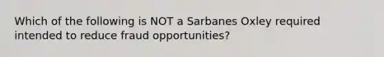 Which of the following is NOT a Sarbanes Oxley required intended to reduce fraud opportunities?