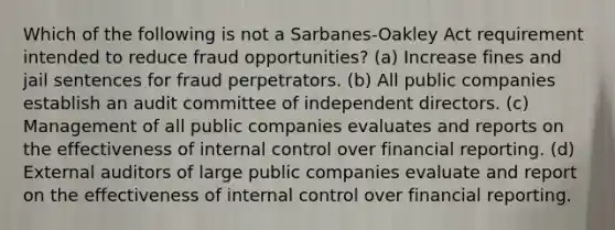 Which of the following is not a Sarbanes-Oakley Act requirement intended to reduce fraud opportunities? (a) Increase fines and jail sentences for fraud perpetrators. (b) All public companies establish an audit committee of independent directors. (c) Management of all public companies evaluates and reports on the effectiveness of internal control over financial reporting. (d) External auditors of large public companies evaluate and report on the effectiveness of internal control over financial reporting.