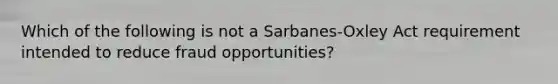 Which of the following is not a Sarbanes-Oxley Act requirement intended to reduce fraud opportunities?