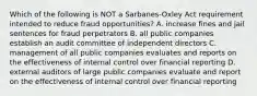 Which of the following is NOT a Sarbanes-Oxley Act requirement intended to reduce fraud opportunities? A. increase fines and jail sentences for fraud perpetrators B. all public companies establish an audit committee of independent directors C. management of all public companies evaluates and reports on the effectiveness of internal control over financial reporting D. external auditors of large public companies evaluate and report on the effectiveness of internal control over financial reporting