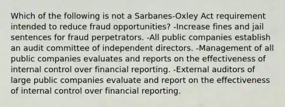 Which of the following is not a Sarbanes-Oxley Act requirement intended to reduce fraud opportunities? -Increase fines and jail sentences for fraud perpetrators. -All public companies establish an audit committee of independent directors. -Management of all public companies evaluates and reports on the effectiveness of internal control over financial reporting. -External auditors of large public companies evaluate and report on the effectiveness of internal control over financial reporting.