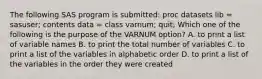 The following SAS program is submitted: proc datasets lib = sasuser; contents data = class varnum; quit; Which one of the following is the purpose of the VARNUM option? A. to print a list of variable names B. to print the total number of variables C. to print a list of the variables in alphabetic order D. to print a list of the variables in the order they were created