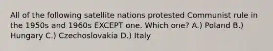 All of the following satellite nations protested Communist rule in the 1950s and 1960s EXCEPT one. Which one? A.) Poland B.) Hungary C.) Czechoslovakia D.) Italy