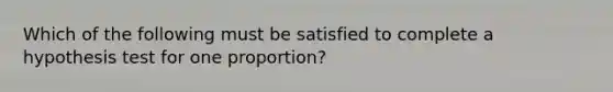 Which of the following must be satisfied to complete a hypothesis test for one proportion?