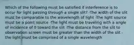 Which of the following must be satisfied if interference is to occur for light passing through a single slit? -The width of the slit must be comparable to the wavelength of light -The light source must be a point source -The light must be traveling with a angle of incidence of 0 toward the slit -The distance from the slit to observation screen must be greater than the width of the slit -the light must be comprised of a single wavelength