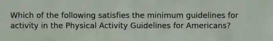 Which of the following satisfies the minimum guidelines for activity in the Physical Activity Guidelines for Americans?