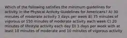 Which of the following satisfies the minimum guidelines for activity in the Physical Activity Guidelines for Americans? A) 30 minutes of moderate activity 3 days per week B) 75 minutes of vigorous or 150 minutes of moderate activity each week C) 20 minutes of lifestyle activity each day D) 3 days per week with at least 10 minutes of moderate and 10 minutes of vigorous activity