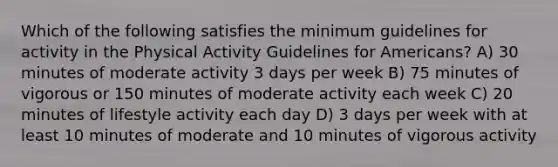 Which of the following satisfies the minimum guidelines for activity in the Physical Activity Guidelines for Americans? A) 30 minutes of moderate activity 3 days per week B) 75 minutes of vigorous or 150 minutes of moderate activity each week C) 20 minutes of lifestyle activity each day D) 3 days per week with at least 10 minutes of moderate and 10 minutes of vigorous activity