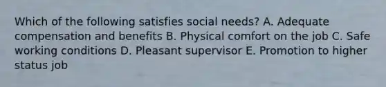 Which of the following satisfies social needs? A. Adequate compensation and benefits B. Physical comfort on the job C. Safe <a href='https://www.questionai.com/knowledge/kAfIibLoNv-working-conditions' class='anchor-knowledge'>working conditions</a> D. Pleasant supervisor E. Promotion to higher status job