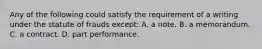 Any of the following could satisfy the requirement of a writing under the statute of frauds except: A. ​a note. ​B. a memorandum. ​C. a contract. ​D. part performance.