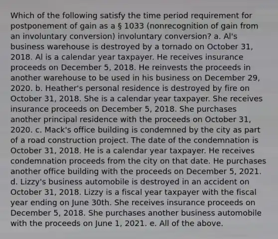 Which of the following satisfy the time period requirement for postponement of gain as a § 1033 (nonrecognition of gain from an involuntary conversion) involuntary conversion? a. Al's business warehouse is destroyed by a tornado on October 31, 2018. Al is a calendar year taxpayer. He receives insurance proceeds on December 5, 2018. He reinvests the proceeds in another warehouse to be used in his business on December 29, 2020. b. Heather's personal residence is destroyed by fire on October 31, 2018. She is a calendar year taxpayer. She receives insurance proceeds on December 5, 2018. She purchases another principal residence with the proceeds on October 31, 2020. c. Mack's office building is condemned by the city as part of a road construction project. The date of the condemnation is October 31, 2018. He is a calendar year taxpayer. He receives condemnation proceeds from the city on that date. He purchases another office building with the proceeds on December 5, 2021. d. Lizzy's business automobile is destroyed in an accident on October 31, 2018. Lizzy is a fiscal year taxpayer with the fiscal year ending on June 30th. She receives insurance proceeds on December 5, 2018. She purchases another business automobile with the proceeds on June 1, 2021. e. All of the above.