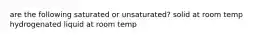 are the following saturated or unsaturated? solid at room temp hydrogenated liquid at room temp