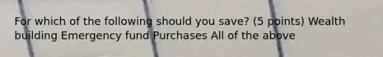 For which of the following should you save? (5 points) Wealth building Emergency fund Purchases All of the above