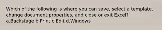 Which of the following is where you can save, select a template, change document properties, and close or exit Excel? a.Backstage b.Print c.Edit d.Windows