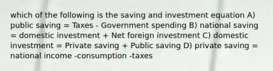 which of the following is the saving and investment equation A) public saving = Taxes - Government spending B) national saving = domestic investment + Net foreign investment C) domestic investment = Private saving + Public saving D) private saving = national income -consumption -taxes