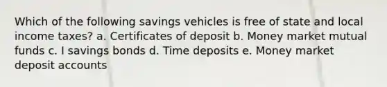 Which of the following savings vehicles is free of state and local income taxes? a. Certificates of deposit b. Money market mutual funds c. I savings bonds d. Time deposits e. Money market deposit accounts