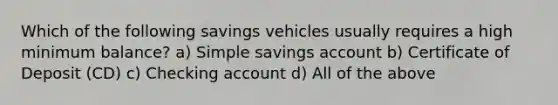 Which of the following savings vehicles usually requires a high minimum balance? a) Simple savings account b) Certificate of Deposit (CD) c) Checking account d) All of the above