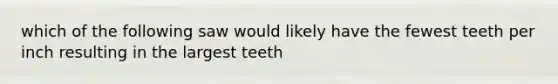 which of the following saw would likely have the fewest teeth per inch resulting in the largest teeth