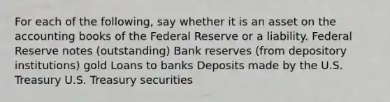 For each of the​ following, say whether it is an asset on the accounting books of the Federal Reserve or a liability. Federal Reserve notes​ (outstanding) Bank reserves​ (from depository​ institutions) gold Loans to banks Deposits made by the U.S. Treasury U.S. Treasury securities