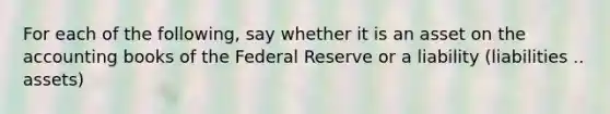 For each of the following, say whether it is an asset on the accounting books of the Federal Reserve or a liability (liabilities .. assets)