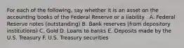 For each of the​ following, say whether it is an asset on the accounting books of the Federal Reserve or a liability . A. Federal Reserve notes​ (outstanding) B. Bank reserves​ (from depository​ institutions) C. Gold D. Loans to banks E. Deposits made by the U.S. Treasury F. U.S. Treasury securities