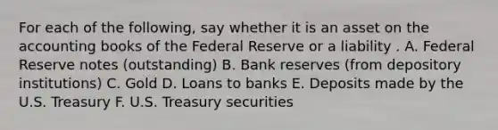 For each of the​ following, say whether it is an asset on the accounting books of the Federal Reserve or a liability . A. Federal Reserve notes​ (outstanding) B. Bank reserves​ (from depository​ institutions) C. Gold D. Loans to banks E. Deposits made by the U.S. Treasury F. U.S. Treasury securities