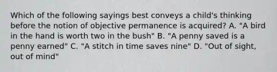 Which of the following sayings best conveys a child's thinking before the notion of objective permanence is acquired? A. "A bird in the hand is worth two in the bush" B. "A penny saved is a penny earned" C. "A stitch in time saves nine" D. "Out of sight, out of mind"