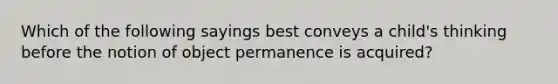 Which of the following sayings best conveys a child's thinking before the notion of object permanence is acquired?