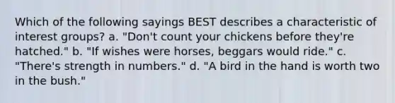 Which of the following sayings BEST describes a characteristic of interest groups? a. "Don't count your chickens before they're hatched." b. "If wishes were horses, beggars would ride." c. "There's strength in numbers." d. "A bird in the hand is worth two in the bush."