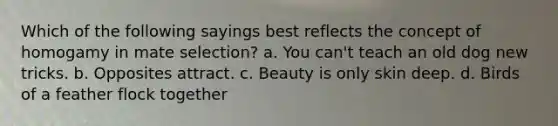 Which of the following sayings best reflects the concept of homogamy in mate selection? a. You can't teach an old dog new tricks. b. Opposites attract. c. Beauty is only skin deep. d. Birds of a feather flock together