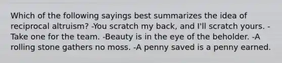 Which of the following sayings best summarizes the idea of reciprocal altruism? -You scratch my back, and I'll scratch yours. -Take one for the team. -Beauty is in the eye of the beholder. -A rolling stone gathers no moss. -A penny saved is a penny earned.