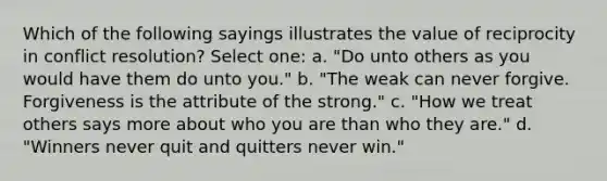 Which of the following sayings illustrates the value of reciprocity in conflict resolution? Select one: a. "Do unto others as you would have them do unto you." b. "The weak can never forgive. Forgiveness is the attribute of the strong." c. "How we treat others says more about who you are than who they are." d. "Winners never quit and quitters never win."