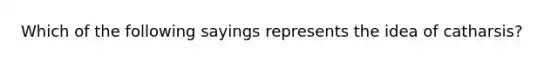 Which of the following sayings represents the idea of catharsis?