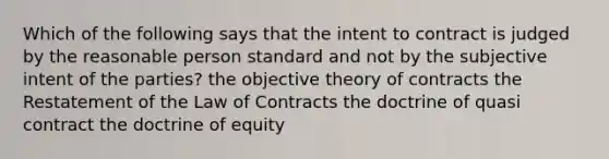 Which of the following says that the intent to contract is judged by the reasonable person standard and not by the subjective intent of the parties? the objective theory of contracts the Restatement of the Law of Contracts the doctrine of quasi contract the doctrine of equity