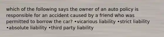 which of the following says the owner of an auto policy is responsible for an accident caused by a friend who was permitted to borrow the car? •vicarious liability •strict liability •absolute liability •third party liability