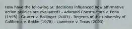 How have the following SC decisions influenced how affirmative action policies are evaluated? - Adarand Constructors v. Pena (1995) - Grutter v. Bollinger (2003) - Regents of the University of California v. Bakke (1978) - Lawrence v. Texas (2003)