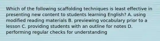 Which of the following scaffolding techniques is least effective in presenting new content to students learning English? A. using modified reading materials B. previewing vocabulary prior to a lesson C. providing students with an outline for notes D. performing regular checks for understanding