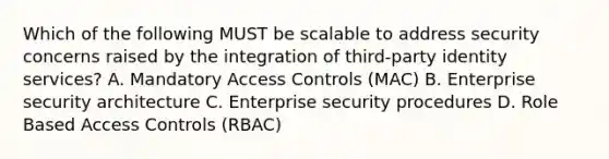 Which of the following MUST be scalable to address security concerns raised by the integration of third-party identity services? A. Mandatory Access Controls (MAC) B. Enterprise security architecture C. Enterprise security procedures D. Role Based Access Controls (RBAC)