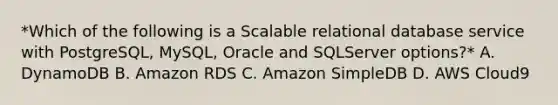 *Which of the following is a Scalable relational database service with PostgreSQL, MySQL, Oracle and SQLServer options?* A. DynamoDB B. Amazon RDS C. Amazon SimpleDB D. AWS Cloud9