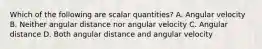 Which of the following are scalar quantities? A. Angular velocity B. Neither angular distance nor angular velocity C. Angular distance D. Both angular distance and angular velocity