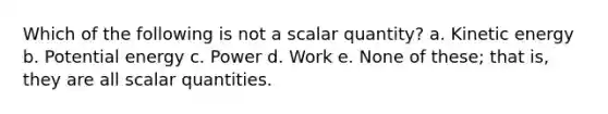 Which of the following is not a scalar quantity? a. Kinetic energy b. Potential energy c. Power d. Work e. None of these; that is, they are all scalar quantities.