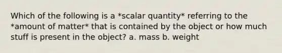 Which of the following is a *scalar quantity* referring to the *amount of matter* that is contained by the object or how much stuff is present in the object? a. mass b. weight